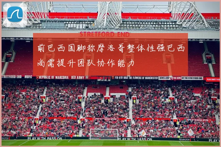前巴西国脚称摩洛哥整体性强巴西尚需提升团队协作能力