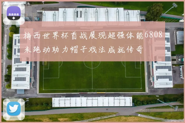 梅西世界杯首战展现超强体能6808米跑动助力帽子戏法成就传奇