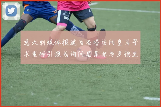 意大利媒体报道马洛塔访问皇马寻求重磅引援或询问居莱尔与罗德里戈