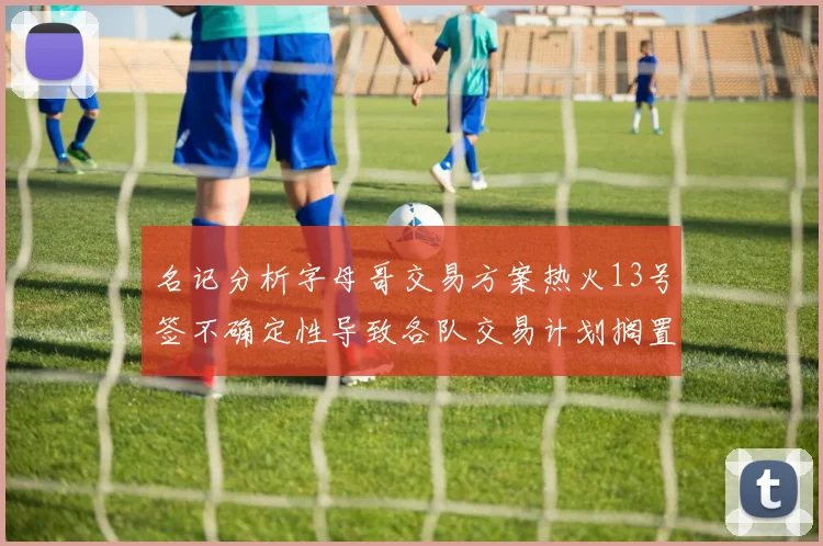 名记分析字母哥交易方案热火13号签不确定性导致各队交易计划搁置