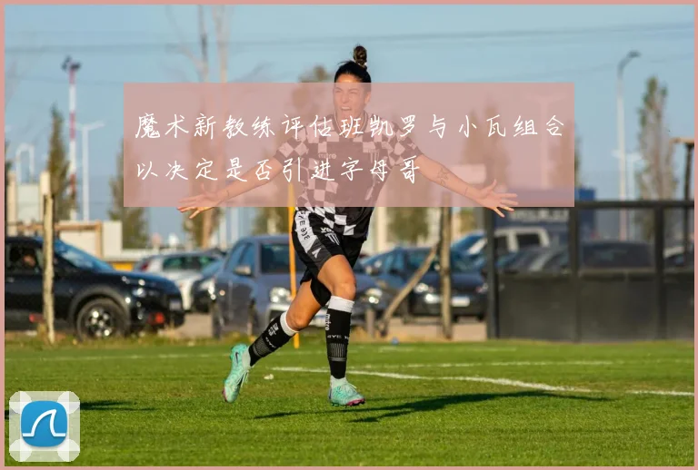 魔术新教练评估班凯罗与小瓦组合以决定是否引进字母哥