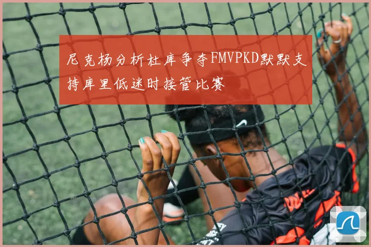 尼克杨分析杜库争夺FMVPKD默默支持库里低迷时接管比赛