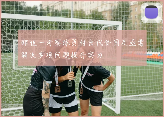 邵佳一考察球员付出代价国足亟需解决多项问题提升实力