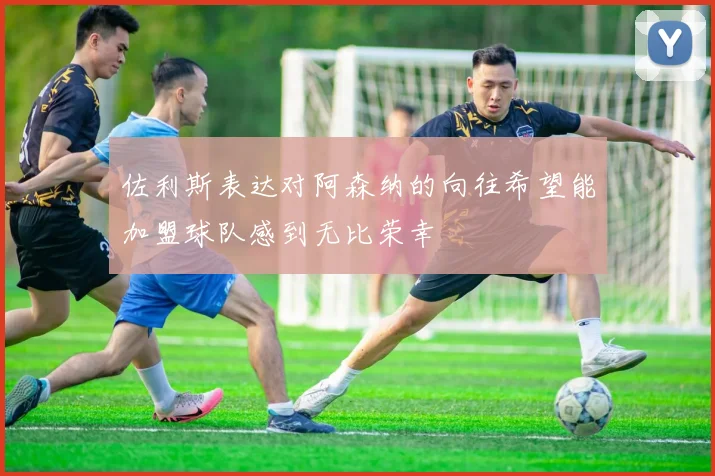 佐利斯表达对阿森纳的向往希望能加盟球队感到无比荣幸