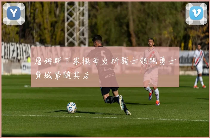 詹姆斯下家概率分析骑士领跑勇士费城紧随其后