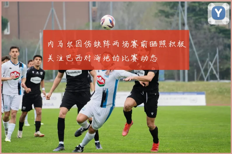 内马尔因伤缺阵两场赛前晒照积极关注巴西对海地的比赛动态