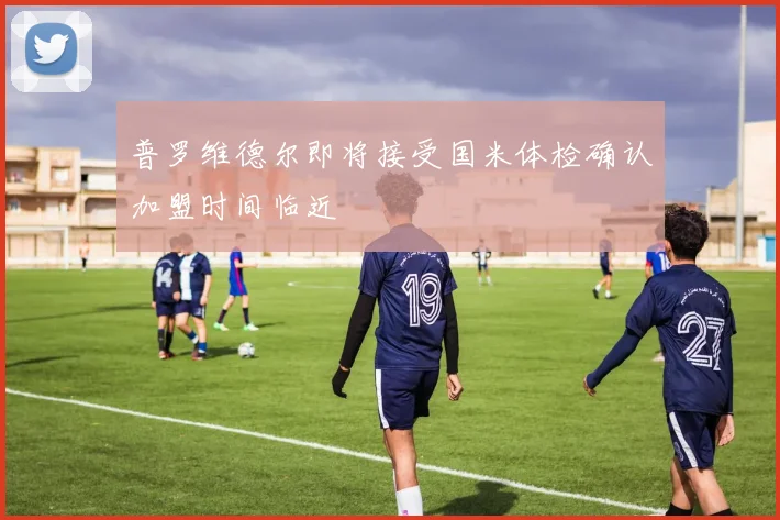 普罗维德尔即将接受国米体检确认加盟时间临近