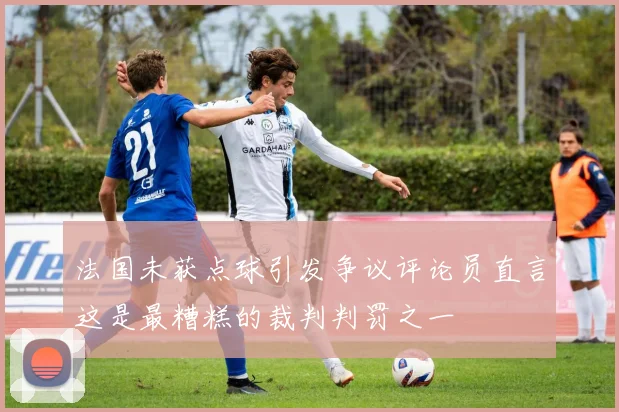 法国未获点球引发争议评论员直言这是最糟糕的裁判判罚之一