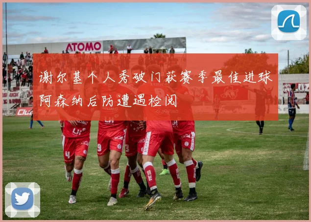 谢尔基个人秀破门获赛季最佳进球阿森纳后防遭遇检阅
