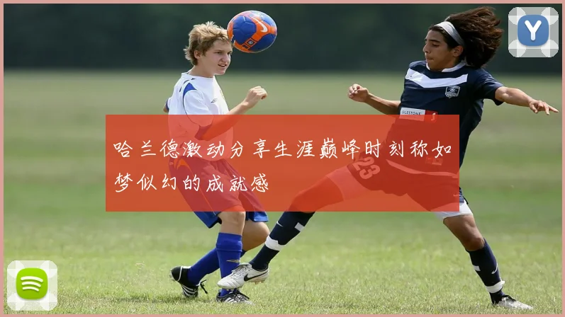 哈兰德激动分享生涯巅峰时刻称如梦似幻的成就感